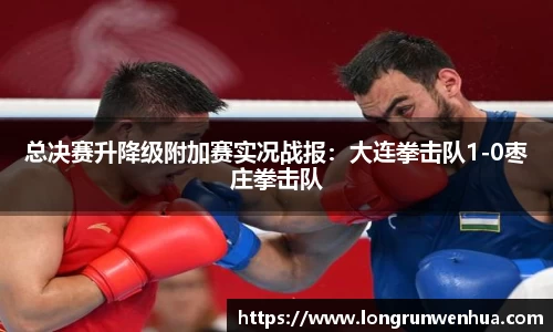 总决赛升降级附加赛实况战报：大连拳击队1-0枣庄拳击队